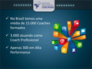  No Brasil temos uma
média de 15.000 Coaches
formados
 3.000 atuando como
Coach Profissional
 Apenas 300 em Alta
Performance
 
