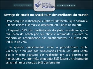 Serviço de coach no Brasil é um dos melhores do mundo
Uma pesquisa realizada pela Robert Half revelou que o Brasil é
um dos países que mais se destacam em Coach no mundo.
- Enquanto 55% dos profissionais do globo acreditam que a
realização de Coach por seu chefe é realmente eficiente na
melhora de desempenho dos colaboradores, no Brasil este
índice é de 77%.
- Já quando questionados sobre a periodicidade deste
Coaching, a maioria dos empresários brasileiros (70%) relata
que o mesmo costuma ser realizado por seu gestores ao
menos uma vez por mês, enquanto 32% fazem o treinamento
semanalmente e outros 14% diariamente.
 