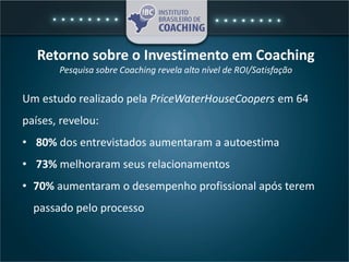 Retorno sobre o Investimento em Coaching
Pesquisa sobre Coaching revela alto nível de ROI/Satisfação
Um estudo realizado pela PriceWaterHouseCoopers em 64
países, revelou:
• 80% dos entrevistados aumentaram a autoestima
• 73% melhoraram seus relacionamentos
• 70% aumentaram o desempenho profissional após terem
passado pelo processo
 
