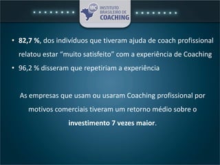 • 82,7 %, dos indivíduos que tiveram ajuda de coach profissional
relatou estar “muito satisfeito” com a experiência de Coaching
• 96,2 % disseram que repetiriam a experiência
As empresas que usam ou usaram Coaching profissional por
motivos comerciais tiveram um retorno médio sobre o
investimento 7 vezes maior.
 