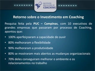 Retorno sobre o Investimento em Coaching
Pesquisa feita pela PUC – Campinas, com 10 executivos de
grandes empresas que passaram por processo de Coaching,
apontou que:
• 100% aperfeiçoaram a capacidade de ouvir
• 80% melhoraram a flexibilidade
• 90% melhoraram a produtividade
• 80% se mostraram mais abertos as mudanças organizacionais
• 70% deles conseguiram melhorar o ambiente e os
relacionamentos no trabalho
 