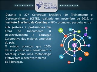 266 gestores e profissionais das
áreas de Treinamento &
Desenvolvimento e Educação
Corporativa das maiores empresas
do país.
O estudo apontou que 100%
desses profissionais consideram o
coaching como uma metodologia
efetiva para o desenvolvimento
de lideranças.
Durante o 27º Congresso Brasileiro de Treinamento e
Desenvolvimento (CBTD), realizado em novembro de 2012, o
Instituto Brasileiro de Coaching – IBC – promoveu pesquisa entre
 