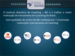O Instituto Brasileiro de Coaching – IBC é a melhor e maior
instituição de treinamento em Coaching do Brasil.
Com qualidade de ensino do IBC creditada por 7 renomadas
instituições Internacionais de Coaching
 