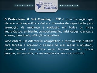 O Professional & Self Coaching – PSC é uma formação que
oferece uma experiência única e intensiva de capacitação para
promoção da mudança e evolução em todos os níveis
neurológicos: ambiente, comportamento, habilidades, crenças e
valores, identidade, afiliação e espiritual.
Você obterá um diferencial competitivo e ferramentas práticas
para facilitar e acelerar o alcance de suas metas e objetivos,
sendo treinado para aplicar essas ferramentas com outras
pessoas, em sua vida, na sua empresa ou em sua profissão.
 