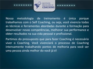 Nossa metodologia de treinamento é única porque
trabalhamos com o Self Coaching, ou seja, você vivencia todas
as técnicas e ferramentas abordadas durante a formação para
desenvolver novas competências, melhorar sua performance e
obter resultados na sua vida pessoal e profissional.
Partimos do pressuposto que para fazer Coaching é necessário
viver o Coaching. Você vivenciará o processo de Coaching
intensamente trabalhando pontos de melhoria para você ser
uma pessoa ainda melhor do você já é!
 