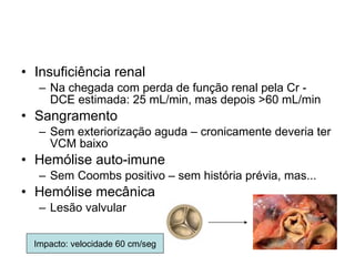 Insuficiência renal  Na chegada com perda de função renal pela Cr - DCE estimada: 25 mL/min, mas depois >60 mL/min Sangramento Sem exteriorização aguda – cronicamente deveria ter VCM baixo Hemólise auto-imune Sem Coombs positivo – sem história prévia, mas... Hemólise mecânica Lesão valvular Impacto: velocidade 60 cm/seg 