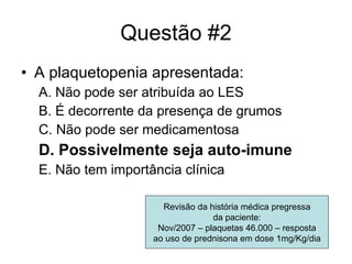 Questão #2 A plaquetopenia apresentada: A. Não pode ser atribuída ao LES B. É decorrente da presença de grumos C. Não pode ser medicamentosa D. Possivelmente seja auto-imune E. Não tem importância clínica Revisão da história médica pregressa da paciente: Nov/2007 – plaquetas 46.000 – resposta ao uso de prednisona em dose 1mg/Kg/dia 