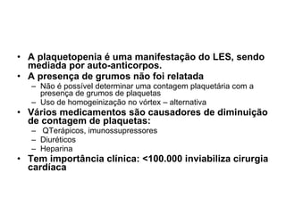 A plaquetopenia é uma manifestação do LES, sendo mediada por auto-anticorpos. A presença de grumos não foi relatada Não é possível determinar uma contagem plaquetária com a presença de grumos de plaquetas Uso de homogeinização no vórtex – alternativa Vários medicamentos são causadores de diminuição de contagem de plaquetas: QTerápicos, imunossupressores Diuréticos Heparina Tem importância clínica: <100.000 inviabiliza cirurgia cardíaca 