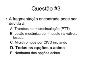 Questão #3 A fragmentação encontrada pode ser devido à: A. Trombos na microcirculação (PTT) B. Lesão mecânica por impacto na válvula lesada C. Microtrombos por CIVD iniciando D. Todas as opções a acima E. Nenhuma das opções acima 
