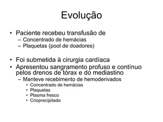 Evolução Paciente recebeu transfusão de  Concentrado de hemácias Plaquetas (pool de doadores) Foi submetida à cirurgia cardíaca Apresentou sangramento profuso e contínuo pelos drenos de tórax e do mediastino Manteve recebimento de hemoderivados Concentrado de hemácias Plaquetas Plasma fresco Crioprecipitado 
