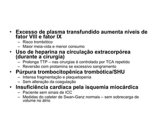 Excesso de plasma transfundido aumenta níveis de fator VIII e fator IX Risco trombótico Maior meia-vida e menor consumo Uso de heparina na circulação extracorpórea (durante a cirurgia) Prolonga TTP – nas cirurgias é controlado por TCA repetido Reversão com protamina se excessivo sangramento Púrpura trombocitopênica trombótica/SHU Intensa fragmentação e plaquetopenia Sem alteração da coagulação Insuficiência cardíaca pela isquemia miocárdica Paciente sem sinais de ICC Medidas do cateter de Swan-Ganz normais – sem sobrecarga de volume no átrio 