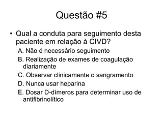 Questão #5 Qual a conduta para seguimento desta paciente em relação à CIVD? A. Não é necessário seguimento B. Realização de exames de coagulação diariamente C. Observar clinicamente o sangramento D. Nunca usar heparina E. Dosar D-dímeros para determinar uso de antifibrinolítico 