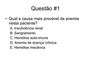 Questão #1 Qual a causa mais provável da anemia nesta paciente? A. Insuficiência renal B. Sangramento C. Hemólise auto-imune D. Anemia de doença crônica E. Hemólise mecânica 