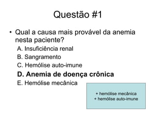 Questão #1 Qual a causa mais provável da anemia nesta paciente? A. Insuficiência renal B. Sangramento C. Hemólise auto-imune D. Anemia de doença crônica E. Hemólise mecânica + hemólise mecânica + hemólise auto-imune 