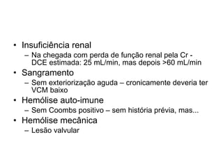 Insuficiência renal  Na chegada com perda de função renal pela Cr - DCE estimada: 25 mL/min, mas depois >60 mL/min Sangramento Sem exteriorização aguda – cronicamente deveria ter VCM baixo Hemólise auto-imune Sem Coombs positivo – sem história prévia, mas... Hemólise mecânica Lesão valvular 