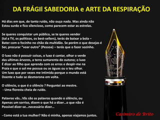 DA FRÁGIl SABEDORIA e ARTE DA RESPIRAÇÃO
Há dias em que, de tanto ruído, não ouço nada. Mas ainda não
Estou surdo e fico silencioso, como parecem estar as estrelas.
Se queres conquistar um público, se te queres vender
(tal a TV, os políticos, os best-sellers), terás de baixar a bola –
Bater com o focinho no chão da multidão. Se porém o que desejas é
Ser, procurar “voar outro” (Pessoa) – terás que o fazer sozinho.
O luxo não é possuir coisas, o luxo é cantar, olhar o verde
das ultimas árvores, a terra sumarenta do outono; o luxo
É dizer ao filho que aprenda com os erros e despir-me na
Praia e que o sol me possua ou as águas ou o teu olhar.
Um luxo que por vezes me intimida porque o mundo está
Doente e tudo se desmorona em volta.
O silêncio, o que é o silêncio ? Perguntei ao mestre.
- Uma floresta cheia de ruído.
Palavras vãs…Vãs são as palavras quando o silêncio, ou
Apenas um sorriso, dizem o que há a dizer…o que não é
Possível dizer-se…necessário dizer…
- Como está a tua mulher? Não é minha, apenas viajamos juntos. Casimiro de Brito
 