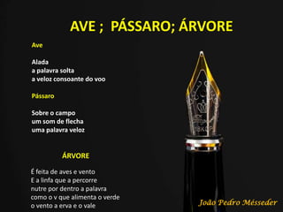 AVE ; PÁSSARO; ÁRVORE
Ave
Alada
a palavra solta
a veloz consoante do voo
Pássaro
Sobre o campo
um som de flecha
uma palavra veloz
ÁRVORE
É feita de aves e vento
E a linfa que a percorre
nutre por dentro a palavra
como o v que alimenta o verde
o vento a erva e o vale João Pedro Mésseder
 