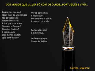 DOS VERSOS QUE LI…VER SÓ COM OS OLHOS…PORTUGUÊS E VIVO…
Dos versos que eu li
(Bem mais de um milhão)
Tão poucos senti
No meu coração!
E dos que o tocaram
Quantos lá ficaram?
Quantos florirão?
E esses ainda
(Tão menos ainda!)
Que fruto darão?
Ver só com olhos
É fácil e vão:
Por dentro das coisas
É que as coisas são.
Português e vivo
É diminutivo.
Só fazemos bem
Torres de Belém.
Carlos Queiroz
 
