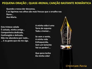 PEQUENA ORAÇÃO ; QUASE-IRONIA; CANÇÃO BASTANTE ROMÂNTICA
Quando a nossa dor descansa,
E as lágrimas nos olhos são mais frescas que o orvalho nas
flores…
Ave-Maria.
Esta tristeza calada
É coitada, minha amiga…
Companheira dedicada,
Confrangida e delicada,
Não me abandona por nada…
… E eu gosto que ela me siga.
A minha vida é uma
Torre de espuma
Toda a tremer…
Se vem o vento,
A minha vida
Enfraquecida,
Sem um lamento
Vai-se perder!...
Que pena tenho
Da minha vida!
Cristovam Pavia
 