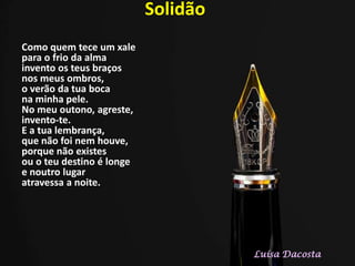 Solidão
Como quem tece um xale
para o frio da alma
invento os teus braços
nos meus ombros,
o verão da tua boca
na minha pele.
No meu outono, agreste,
invento-te.
E a tua lembrança,
que não foi nem houve,
porque não existes
ou o teu destino é longe
e noutro lugar
atravessa a noite.
Luísa Dacosta
 