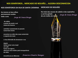 NOS SEMÁFOROS… MERCADO DO BOLHÃO…. ALEGRIA DESCONHECIDA
NOS SEMÁFOROS DA RUA DE SANTA CATARINA
Ao menos os teus olhos
permanecem verdes
todo o ano
MERCADO DO BOLHÃO
No meio das couves de sabóia e dos espinafres
o sorriso gelado
de um molho de nabos
Jorge de Sousa Braga
Jorge de Sousa Braga
de súbito
o prazer de sentir o sol
manso de Inverno
caminhar suavemente no passeio
numa hora morta
encontrar no vidro das casas comerciais
o espanto do rosto
o risco distraído de atravessar a rua
depois
talvez comer uma maçã
um café
fumar um cigarro
observar uma mulher pela transparência
do vidro
Amanhã vai ser diferente Francisco Duarte Mangas
 