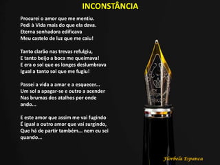 INCONSTÂNCIA
Procurei o amor que me mentiu.
Pedi à Vida mais do que ela dava.
Eterna sonhadora edificava
Meu castelo de luz que me caiu!
Tanto clarão nas trevas refulgiu,
E tanto beijo a boca me queimava!
E era o sol que os longes deslumbrava
Igual a tanto sol que me fugiu!
Passei a vida a amar e a esquecer...
Um sol a apagar-se e outro a acender
Nas brumas dos atalhos por onde
ando...
E este amor que assim me vai fugindo
É igual a outro amor que vai surgindo,
Que há de partir também... nem eu sei
quando...
Florbela Espanca
 