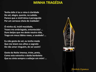 MINHA TRAGÉDIA
Tenho ódio à luz e raiva à claridade
Do sol, alegre, quente, na subida.
Parece que a minh’alma é perseguida
Por um carrasco cheio de maldade!
Ó minha vã, inútil mocidade,
Trazes-me embriagada, entontecida! ...
Duns beijos que me deste noutra vida,
Trago em meus lábios roxos, a saudade! ...
Eu não gosto do sol, eu tenho medo
Que me leiam nos olhos o segredo
De não amar ninguém, de ser assim!
Gosto da Noite imensa, triste, preta,
Como esta estranha e doida borboleta
Que eu sinto sempre a voltejar em mim! ...
Florbela Espanca
 