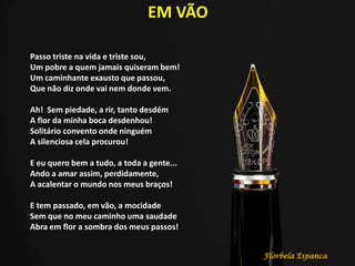 EM VÃO
Passo triste na vida e triste sou,
Um pobre a quem jamais quiseram bem!
Um caminhante exausto que passou,
Que não diz onde vai nem donde vem.
Ah! Sem piedade, a rir, tanto desdém
A flor da minha boca desdenhou!
Solitário convento onde ninguém
A silenciosa cela procurou!
E eu quero bem a tudo, a toda a gente...
Ando a amar assim, perdidamente,
A acalentar o mundo nos meus braços!
E tem passado, em vão, a mocidade
Sem que no meu caminho uma saudade
Abra em flor a sombra dos meus passos!
Florbela Espanca
 