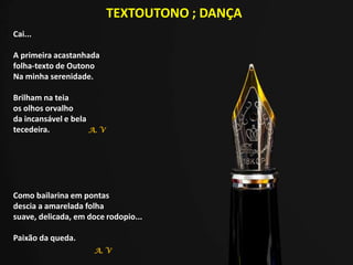TEXTOUTONO ; DANÇA
Cai...
A primeira acastanhada
folha-texto de Outono
Na minha serenidade.
Brilham na teia
os olhos orvalho
da incansável e bela
tecedeira.
Como bailarina em pontas
descia a amarelada folha
suave, delicada, em doce rodopio...
Paixão da queda.
A. V
A. V
 