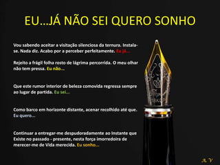 EU…JÁ NÃO SEI QUERO SONHO
Vou sabendo aceitar a visitação silenciosa da ternura. Instala-
se. Nada diz. Acabo por a perceber perfeitamente. Eu já...
Rejeito a frágil folha rosto de lágrima percorrida. O meu olhar
não tem pressa. Eu não...
Que este rumor interior de beleza comovida regressa sempre
ao lugar de partida. Eu sei...
Como barco em horizonte distante, acenar recolhido até que.
Eu quero...
Continuar a entregar-me despudoradamente ao Instante que
Existe no passado - presente, nesta força imorredoira de
merecer-me de Vida merecida. Eu sonho...
A. V
 