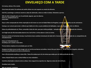 ENVELHEÇO COM A TARDE
Cai mansa, etérea e fria a tarde.
Cinco horas da tarde. Os senhores do Jardim olham-me com espanto ou anseio de alimento.
Está frio, aconchego o cachecol, levanto as abas do sobretudo, coloco as mãos no bolso. Distendo as pernas.
Olho de olhar alongado para um rio profundo, lagunar, que me observa.
Estou só, completamente só.
Estou bem.
Ouço o arfar compassado da minha respiração em dó menor ao som do Stabat Mater de Pergolesi, cantado por angélica voz de contratenor.
Começa a ser comum perscrutar o silêncio que habita em mim, ou por problema de habitação, o que vai sobrando de mim no silêncio.
Estou só, profundamente só. Pleno, comovido a leste de mim, que para minha perdição – salvação só me encontro na bússola do cá dentro.
Um frágil ramo de tília desnudada observa-me. Sorrio-lhe e a brisa abana-a como se treme.
Esvai-se a tarde em horizontes laranja. As primeiras luzes-candeias tremeluzem do lado de lá. Convoco-as para o meu lado de cá, companheiras de
entardecimento.
Estou só. Profundamente só.
Envelheço com a tarde e estou bem.
Preciso destes amplexos de serenidade para ser feliz.
Despeço-me deste escuro verde-musgo com um sorriso aos bancos vermelhos. Aceno-lhes por dentro, e , no seu vazio de ninguém, vislumbro
promessas pacificadoras de outros entardeceres.
Com o fim da tarde envelheço e estou feliz. Talvez Ele andasse por ali, de certeza que andou por ali, hálito profundo de vida…
Talvez. Resolvi fixá-lo com a minha Pelikan no meu moleskine .
Caminho arborizado e noturno entre as áleas. Uma nesga de lua espreita-me. Algumas raízes de mim ali ficam.
Envelheci com a tarde.
Não me importo, gostamos.
 