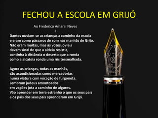 FECHOU A ESCOLA EM GRIJÓ
Ao Frederico Amaral Neves
I
Dantes ouviam-se as crianças a caminho da escola
e eram como pássaros de som nas manhãs de Grijó.
Não eram muitas, mas as vozes joviais
davam sinal de que a aldeia resistia,
continha à distância o deserto que a ronda
como a alcateia ronda uma rês tresmalhada.
Agora as crianças, todas as manhãs,
são acondicionadas como mercadorias
numa viatura com vocação de furgoneta.
Lembram judeus amontoados
em vagões jota a caminho de algures.
Vão aprender em terra estranha o que os seus pais
e os pais dos seus pais aprenderam em Grijó.
 