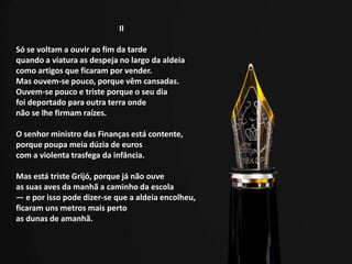 II
Só se voltam a ouvir ao fim da tarde
quando a viatura as despeja no largo da aldeia
como artigos que ficaram por vender.
Mas ouvem-se pouco, porque vêm cansadas.
Ouvem-se pouco e triste porque o seu dia
foi deportado para outra terra onde
não se lhe firmam raízes.
O senhor ministro das Finanças está contente,
porque poupa meia dúzia de euros
com a violenta trasfega da infância.
Mas está triste Grijó, porque já não ouve
as suas aves da manhã a caminho da escola
— e por isso pode dizer-se que a aldeia encolheu,
ficaram uns metros mais perto
as dunas de amanhã.
 