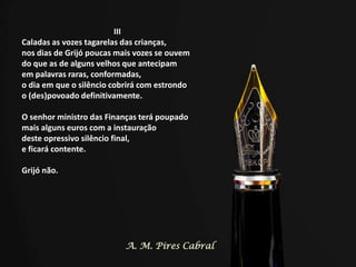 III
Caladas as vozes tagarelas das crianças,
nos dias de Grijó poucas mais vozes se ouvem
do que as de alguns velhos que antecipam
em palavras raras, conformadas,
o dia em que o silêncio cobrirá com estrondo
o (des)povoado definitivamente.
O senhor ministro das Finanças terá poupado
mais alguns euros com a instauração
deste opressivo silêncio final,
e ficará contente.
Grijó não.
A. M. Pires Cabral
 