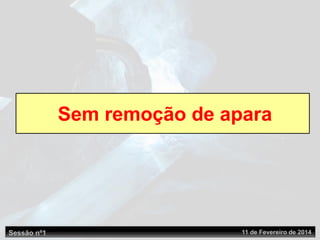 Sessão nº1 11 de Fevereiro de 2014
Sem remoção de apara
 