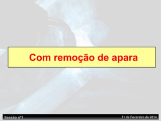 Sessão nº1 11 de Fevereiro de 2014
Com remoção de apara
 