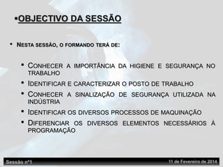 OBJECTIVO DA SESSÃO
• NESTA SESSÃO, O FORMANDO TERÁ DE:
• CONHECER A IMPORTÂNCIA DA HIGIENE E SEGURANÇA NO
TRABALHO
• IDENTIFICAR E CARACTERIZAR O POSTO DE TRABALHO
• CONHECER A SINALIZAÇÃO DE SEGURANÇA UTILIZADA NA
INDÚSTRIA
• IDENTIFICAR OS DIVERSOS PROCESSOS DE MAQUINAÇÃO
• DIFERENCIAR OS DIVERSOS ELEMENTOS NECESSÁRIOS À
PROGRAMAÇÃO
Sessão nº1 11 de Fevereiro de 2014
 