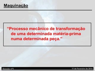 “Processo mecânico de transformação
de uma determinada matéria-prima
numa determinada peça.”
Sessão nº1 11 de Fevereiro de 2014
Maquinação
 