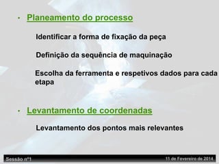 Identificar a forma de fixação da peça
Definição da sequência de maquinação
Escolha da ferramenta e respetivos dados para cada
etapa
• Planeamento do processo
• Levantamento de coordenadas
Levantamento dos pontos mais relevantes
Sessão nº1 11 de Fevereiro de 2014
 