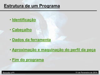 • Identificação
• Cabeçalho
• Dados da ferramenta
• Aproximação e maquinação do perfil da peça
• Fim do programa
Estrutura de um Programa
Sessão nº1 11 de Fevereiro de 2014
 