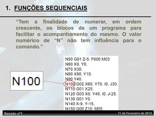 1. FUNÇÕES SEQUENCIAIS
“Tem a finalidade de numerar, em ordem
crescente, os blocos de um programa para
facilitar o acompanhamento do mesmo. O valor
numérico de “N” não tem influência para o
comando.”
Sessão nº1 11 de Fevereiro de 2014
 