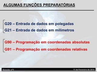 ALGUMAS FUNÇÕES PREPARATÓRIAS
G90 – Programação em coordenadas absolutas
G91 – Programação em coordenadas relativas
G20 – Entrada de dados em polegadas
G21 – Entrada de dados em milímetros
Sessão nº1 11 de Fevereiro de 2014
 