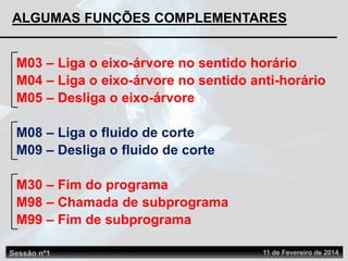 ALGUMAS FUNÇÕES COMPLEMENTARES
M03 – Liga o eixo-árvore no sentido horário
M08 – Liga o fluido de corte
M09 – Desliga o fluido de corte
M30 – Fim do programa
M04 – Liga o eixo-árvore no sentido anti-horário
M05 – Desliga o eixo-árvore
M98 – Chamada de subprograma
M99 – Fim de subprograma
Sessão nº1 11 de Fevereiro de 2014
 
