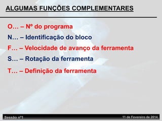ALGUMAS FUNÇÕES COMPLEMENTARES
F… – Velocidade de avanço da ferramenta
S… – Rotação da ferramenta
O… – Nº do programa
N… – Identificação do bloco
T… – Definição da ferramenta
Sessão nº1 11 de Fevereiro de 2014
 
