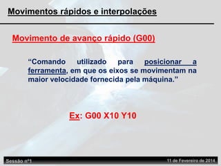 Movimento de avanço rápido (G00)
“Comando utilizado para posicionar a
ferramenta, em que os eixos se movimentam na
maior velocidade fornecida pela máquina.”
Ex: G00 X10 Y10
Sessão nº1 11 de Fevereiro de 2014
Movimentos rápidos e interpolações
 