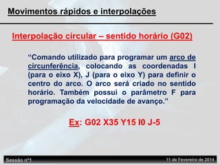 Interpolação circular – sentido horário (G02)
“Comando utilizado para programar um arco de
circunferência, colocando as coordenadas I
(para o eixo X), J (para o eixo Y) para definir o
centro do arco. O arco será criado no sentido
horário. Também possui o parâmetro F para
programação da velocidade de avanço.”
Ex: G02 X35 Y15 I0 J-5
Sessão nº1 11 de Fevereiro de 2014
Movimentos rápidos e interpolações
 