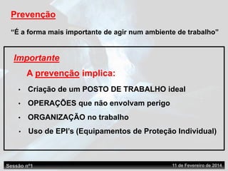 Sessão nº1 11 de Fevereiro de 2014
Prevenção
“É a forma mais importante de agir num ambiente de trabalho”
• Criação de um POSTO DE TRABALHO ideal
• OPERAÇÕES que não envolvam perigo
Importante
• Uso de EPI’s (Equipamentos de Proteção Individual)
• ORGANIZAÇÃO no trabalho
A prevenção implica:
 