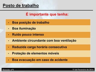 Sessão nº1 11 de Fevereiro de 2014
Posto de trabalho
É importante que tenha:
• Boa posição de trabalho
• Boa iluminação
• Ruído pouco intenso
• Ambiente circundante com boa ventilação
• Reduzida carga horária consecutiva
• Proteção de elementos móveis
• Boa evacuação em caso de acidente
 