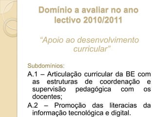 Domínio a avaliar no ano lectivo 2010/2011“Apoio ao desenvolvimento curricular”Subdomínios:A.1 – Articulação curricular da BE com as estruturas de coordenação e supervisão pedagógica com os docentes;A.2 – Promoção das literacias da informação tecnológica e digital. 