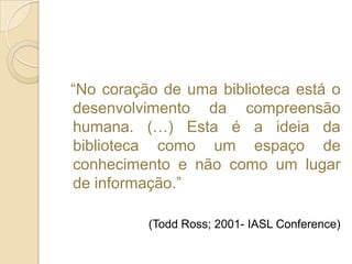   “No coração de uma biblioteca está o desenvolvimento da compreensão humana. (…) Esta é a ideia da biblioteca como um espaço de conhecimento e não como um lugar de informação.”(ToddRoss; 2001- IASL Conference)